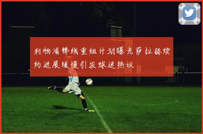 利物浦锋线重组计划曝光萨拉赫续约进展缓慢引发球迷热议