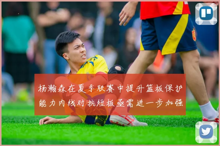 杨瀚森在夏季联赛中提升篮板保护能力内线对抗短板亟需进一步加强