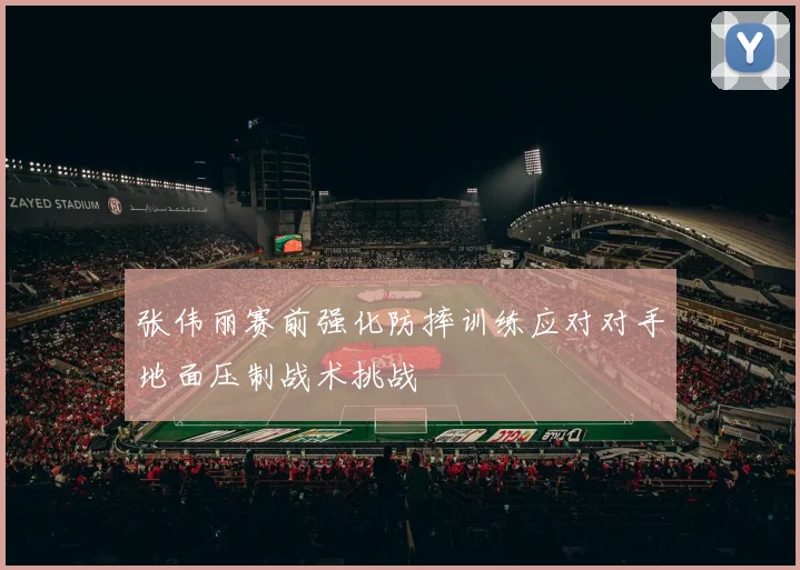 张伟丽赛前强化防摔训练应对对手地面压制战术挑战