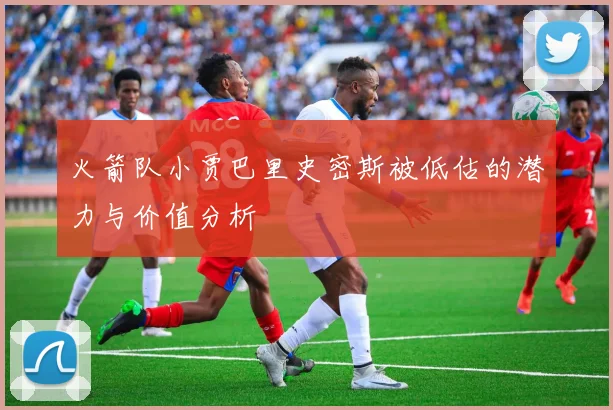 火箭队小贾巴里史密斯被低估的潜力与价值分析