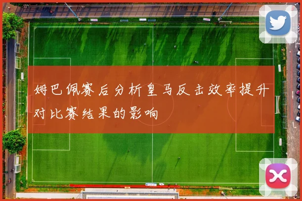 姆巴佩赛后分析皇马反击效率提升对比赛结果的影响