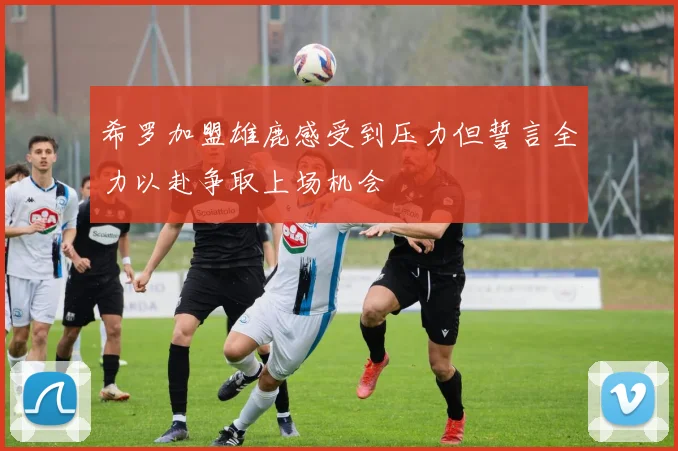 希罗加盟雄鹿感受到压力但誓言全力以赴争取上场机会