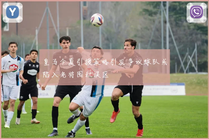 皇马今夏引援策略引发争议球队或陷入老将囤积误区